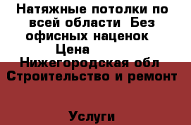 Натяжные потолки по всей области. Без офисных наценок › Цена ­ 300 - Нижегородская обл. Строительство и ремонт » Услуги   . Нижегородская обл.